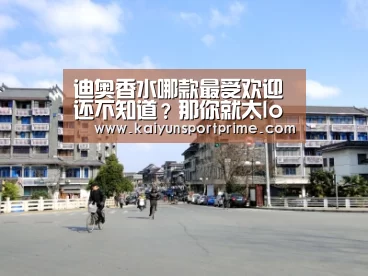 迪奥香水哪款最受欢迎 还不知道?那你就太low了-开云APP(图1) 开云APP