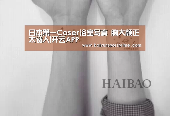 日本第一Coser浴室写真 胸大颜正太诱人|开云APP(图1) 开云入口