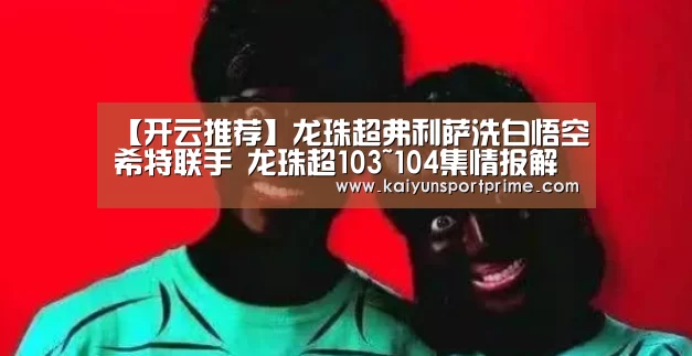 【开云推荐】龙珠超弗利萨洗白悟空希特联手 龙珠超103~104集情报解析(图1) 开云推荐